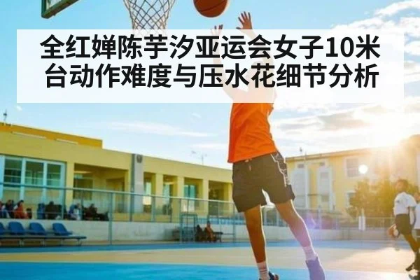全红婵陈芋汐亚运会女子10米台动作难度与压水花细节分析