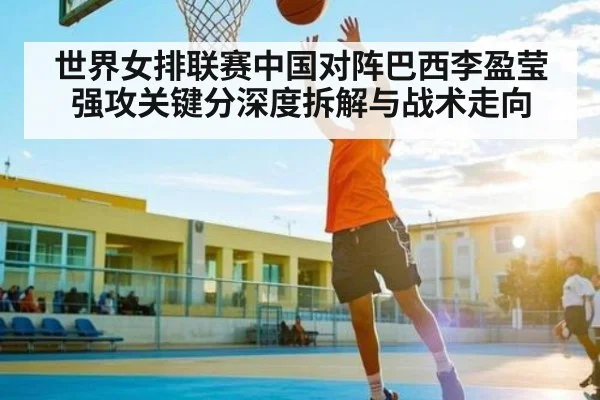世界女排联赛中国对阵巴西李盈莹强攻关键分深度拆解与战术走向